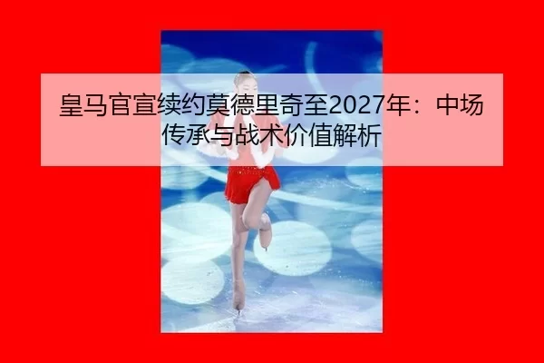 皇马官宣续约莫德里奇至2027年：中场传承与战术价值解析