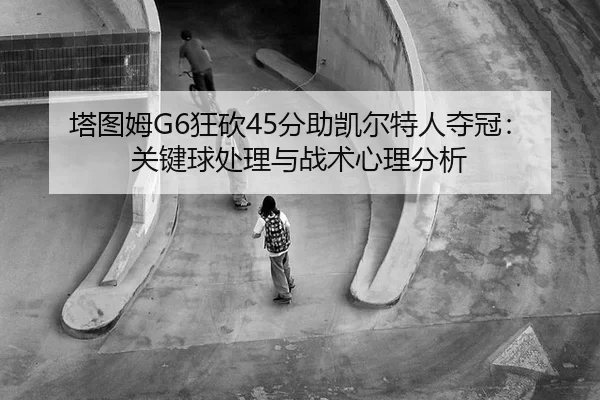 塔图姆G6狂砍45分助凯尔特人夺冠：关键球处理与战术心理分析