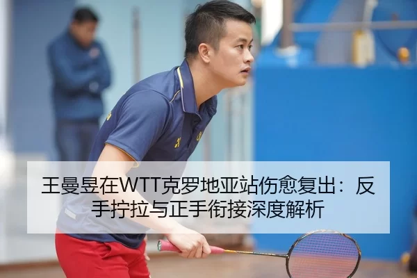 王曼昱在WTT克罗地亚站伤愈复出：反手拧拉与正手衔接深度解析