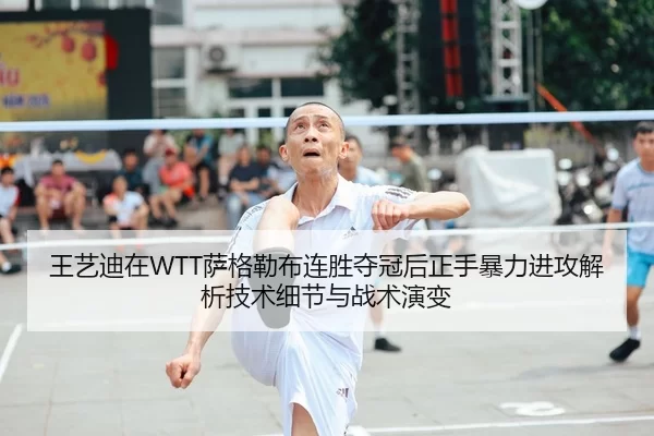 王艺迪在WTT萨格勒布连胜夺冠后正手暴力进攻解析技术细节与战术演变