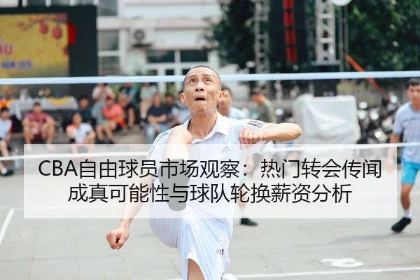 CBA自由球员市场观察：热门转会传闻成真可能性与球队轮换薪资分析