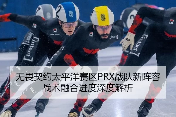 无畏契约太平洋赛区PRX战队新阵容战术融合进度深度解析