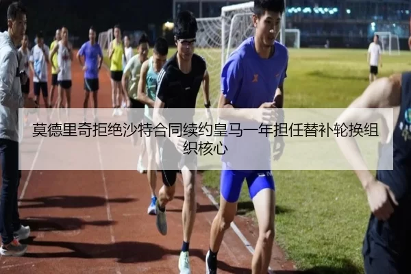 莫德里奇拒绝沙特合同续约皇马一年担任替补轮换组织核心