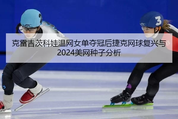 克雷吉茨科娃温网女单夺冠后捷克网球复兴与2024美网种子分析